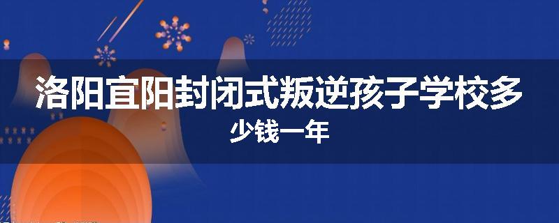 洛阳宜阳封闭式叛逆孩子学校多少钱一年