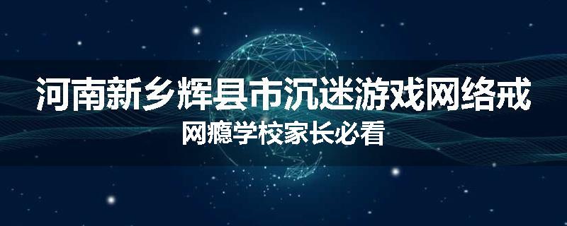 河南新乡辉县市沉迷游戏网络戒网瘾学校家长必看