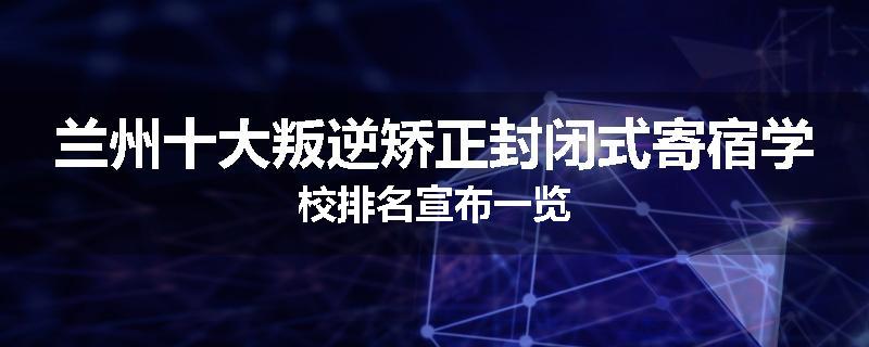 兰州十大叛逆矫正封闭式寄宿学校排名宣布一览