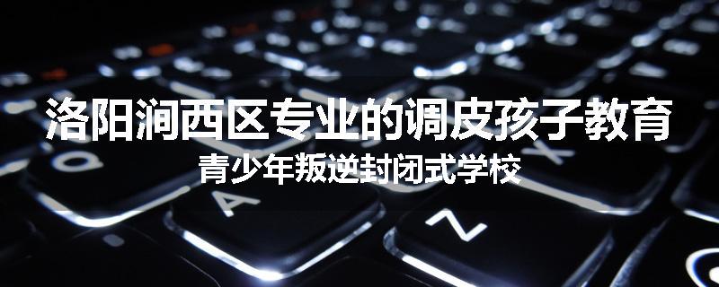 洛阳涧西区专业的调皮孩子教育青少年叛逆封闭式学校