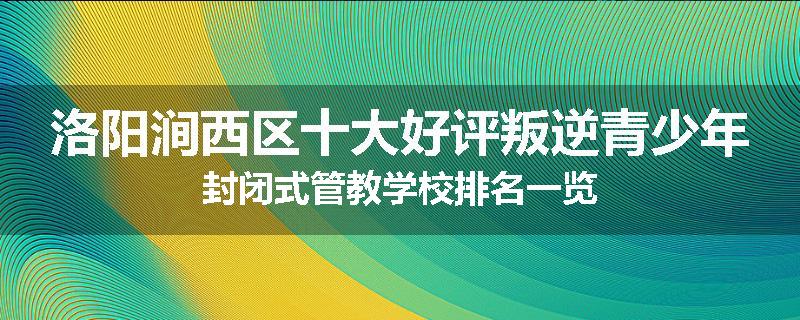 洛阳涧西区十大好评叛逆青少年封闭式管教学校排名一览