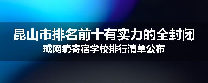 昆山市排名前十有实力的全封闭戒网瘾寄宿学校排行清单公布