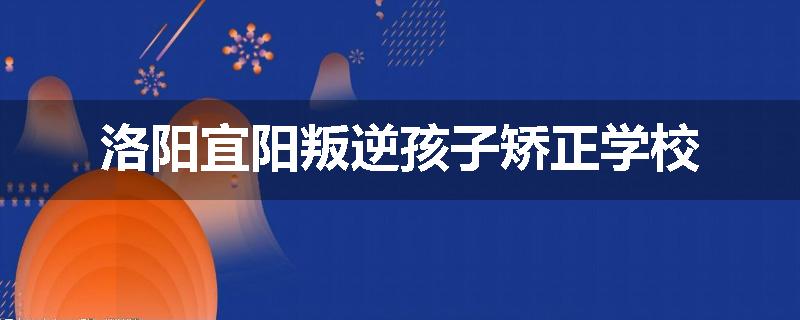 洛阳宜阳叛逆孩子矫正学校
