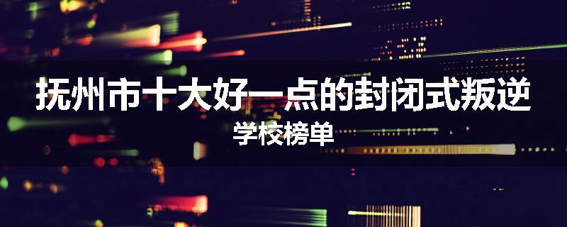 抚州市十大好一点的封闭式叛逆学校榜单
