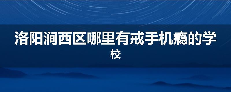 洛阳涧西区哪里有戒手机瘾的学校