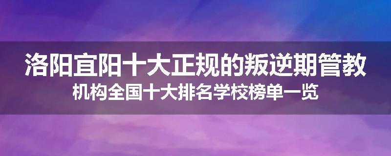 洛阳宜阳十大正规的叛逆期管教机构全国十大排名学校榜单一览
