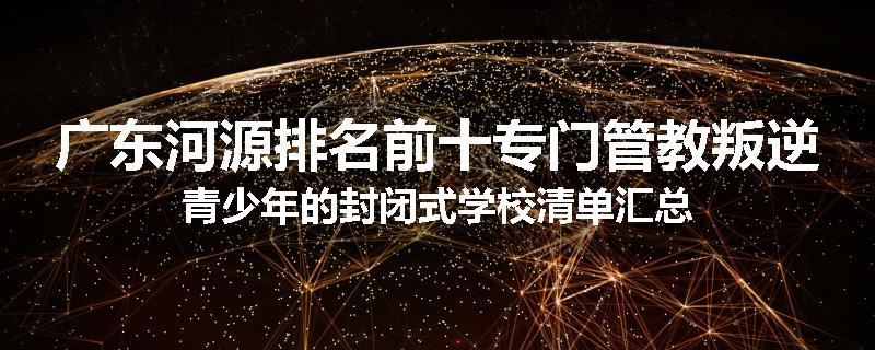 广东河源排名前十专门管教叛逆青少年的封闭式学校清单汇总