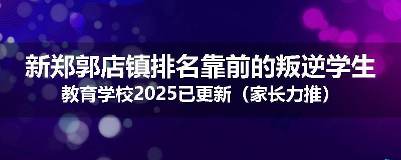 新郑郭店镇排名靠前的叛逆学生教育学校2025已更新（家长力推）