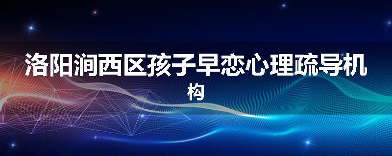 洛阳涧西区孩子早恋心理疏导机构