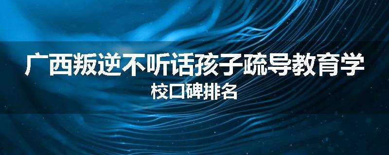 广西叛逆不听话孩子疏导教育学校口碑排名