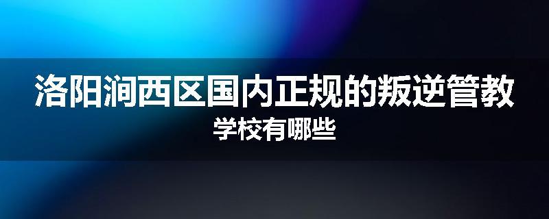 洛阳涧西区国内正规的叛逆管教学校有哪些