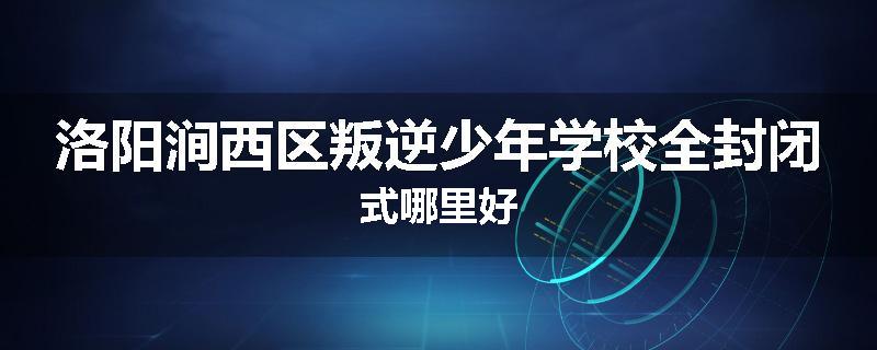 洛阳涧西区叛逆少年学校全封闭式哪里好