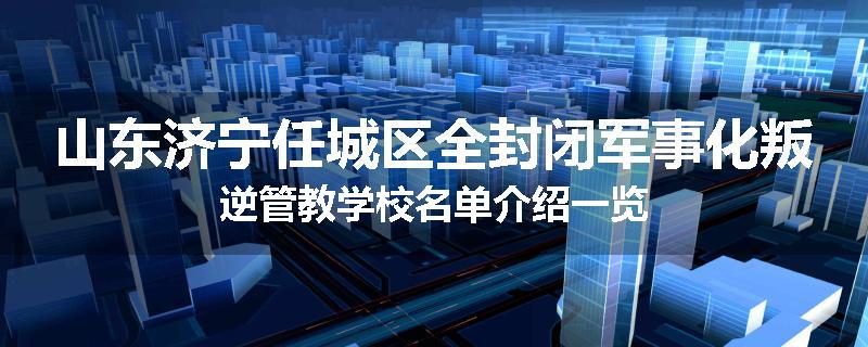 山东济宁任城区全封闭军事化叛逆管教学校名单介绍一览