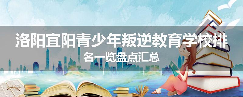 洛阳宜阳青少年叛逆教育学校排名一览盘点汇总