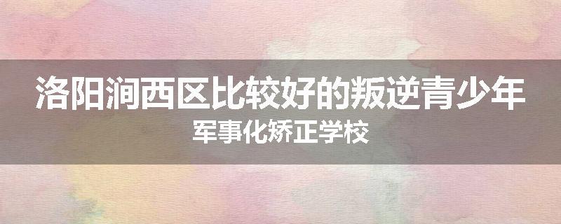 洛阳涧西区比较好的叛逆青少年军事化矫正学校