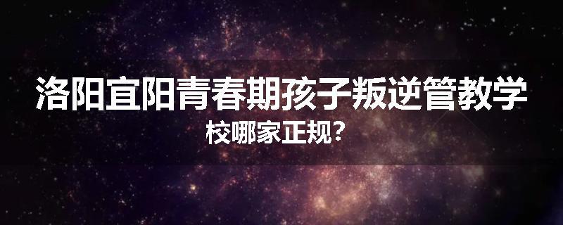 洛阳宜阳青春期孩子叛逆管教学校哪家正规？