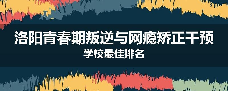 洛阳青春期叛逆与网瘾矫正干预学校最佳排名