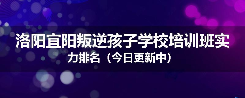 洛阳宜阳叛逆孩子学校培训班实力排名（今日更新中）