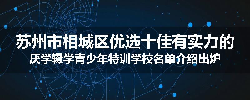 苏州市相城区优选十佳有实力的厌学辍学青少年特训学校名单介绍出炉