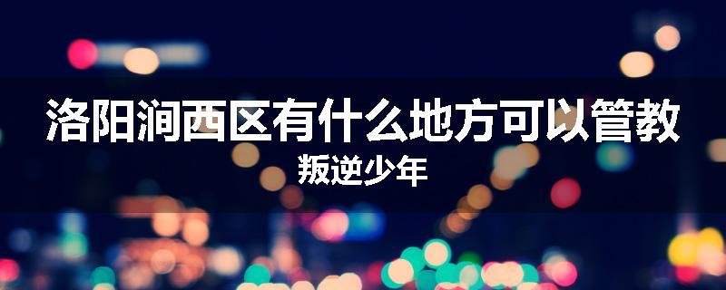洛阳涧西区有什么地方可以管教叛逆少年