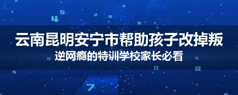 云南昆明安宁市帮助孩子改掉叛逆网瘾的特训学校家长必看