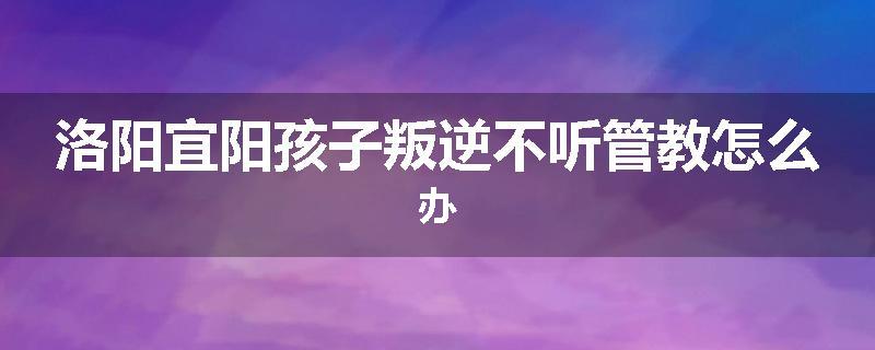 洛阳宜阳孩子叛逆不听管教怎么办