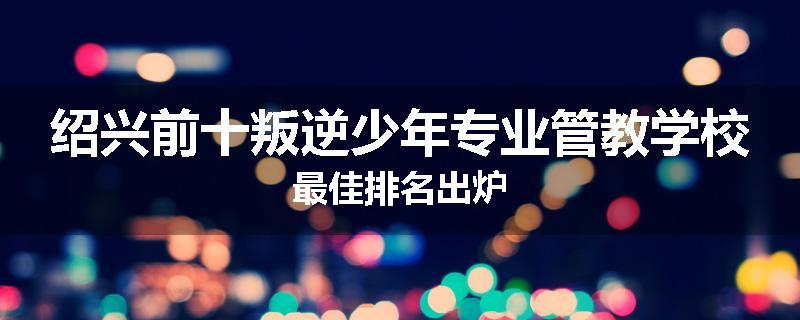 绍兴前十叛逆少年专业管教学校最佳排名出炉