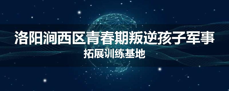 洛阳涧西区青春期叛逆孩子军事拓展训练基地