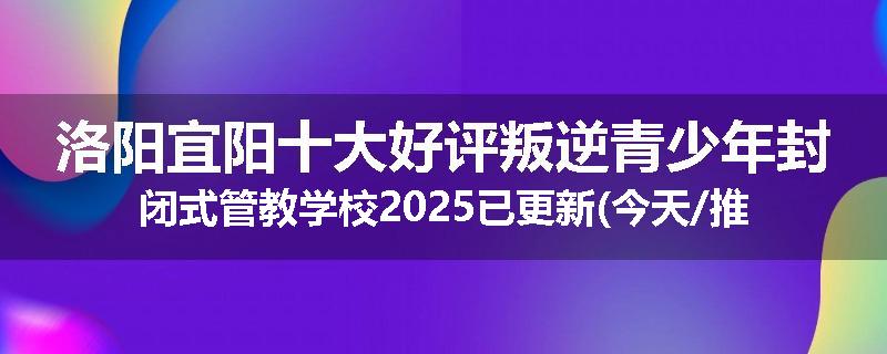 洛阳宜阳十大好评叛逆青少年封闭式管教学校2025已更新(今天/推荐)