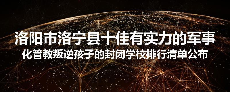 洛阳市洛宁县十佳有实力的军事化管教叛逆孩子的封闭学校排行清单公布