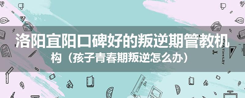 洛阳宜阳口碑好的叛逆期管教机构（孩子青春期叛逆怎么办）
