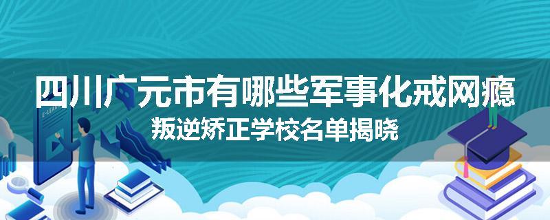 四川广元市有哪些军事化戒网瘾叛逆矫正学校名单揭晓