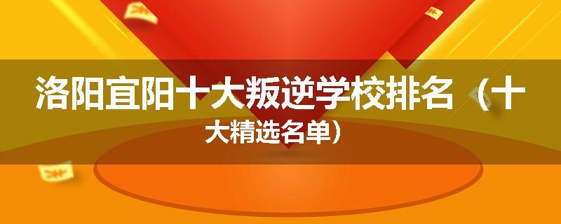 洛阳宜阳十大叛逆学校排名（十大精选名单）