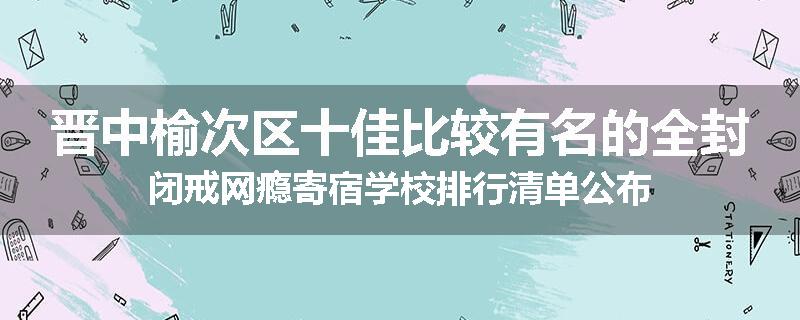 晋中榆次区十佳比较有名的全封闭戒网瘾寄宿学校排行清单公布