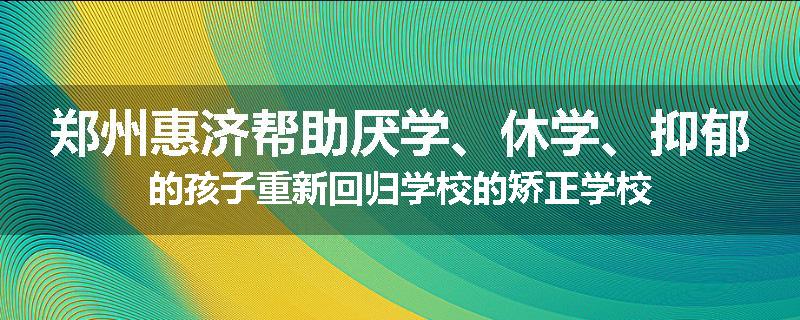 郑州惠济帮助厌学、休学、抑郁的孩子重新回归学校的矫正学校