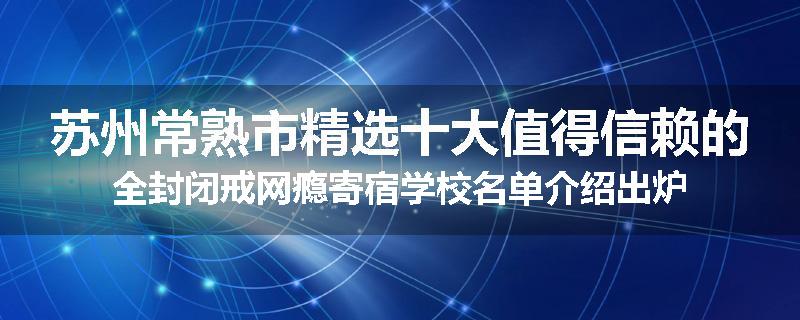 苏州常熟市精选十大值得信赖的全封闭戒网瘾寄宿学校名单介绍出炉