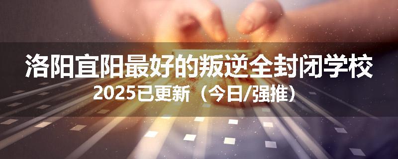 洛阳宜阳最好的叛逆全封闭学校2025已更新（今日/强推）