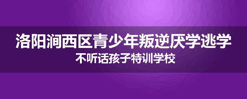 洛阳涧西区青少年叛逆厌学逃学 不听话孩子特训学校
