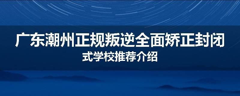 广东潮州正规叛逆全面矫正封闭式学校推荐介绍