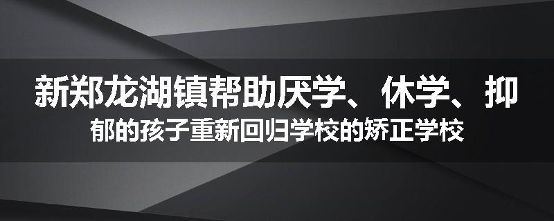 新郑龙湖镇帮助厌学、休学、抑郁的孩子重新回归学校的矫正学校