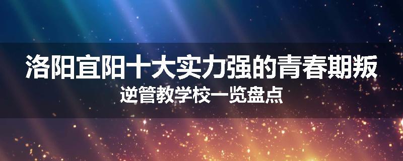 洛阳宜阳十大实力强的青春期叛逆管教学校一览盘点