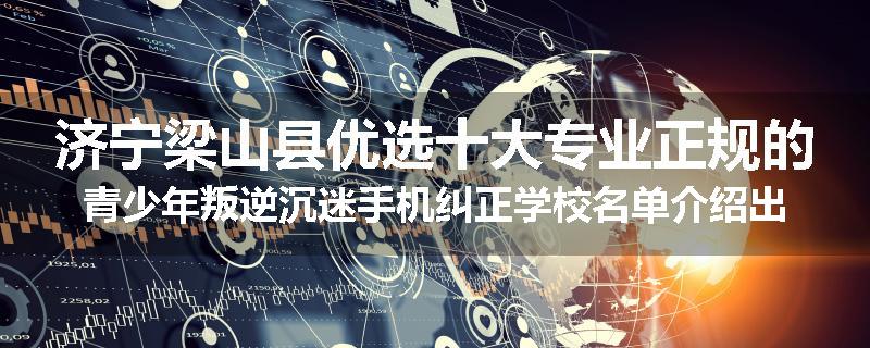济宁梁山县优选十大专业正规的青少年叛逆沉迷手机纠正学校名单介绍出炉