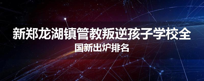新郑龙湖镇管教叛逆孩子学校全国新出炉排名