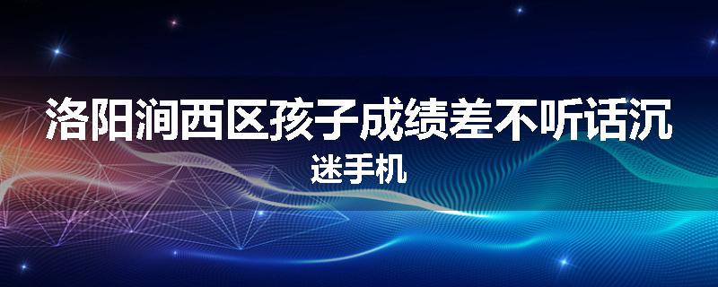洛阳涧西区孩子成绩差不听话沉迷手机
