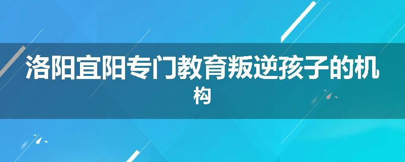 洛阳宜阳专门教育叛逆孩子的机构