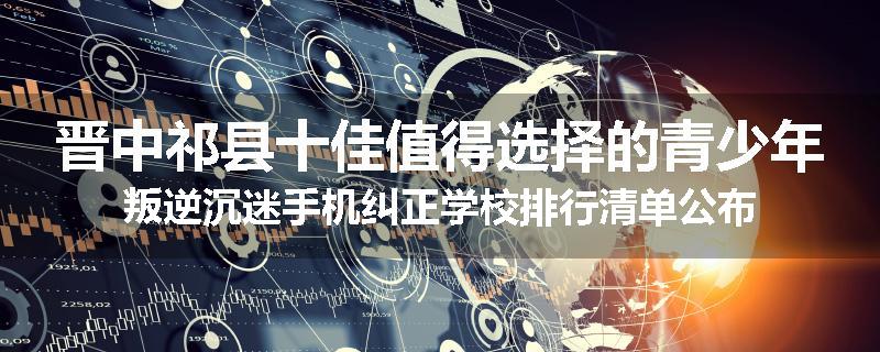 晋中祁县十佳值得选择的青少年叛逆沉迷手机纠正学校排行清单公布