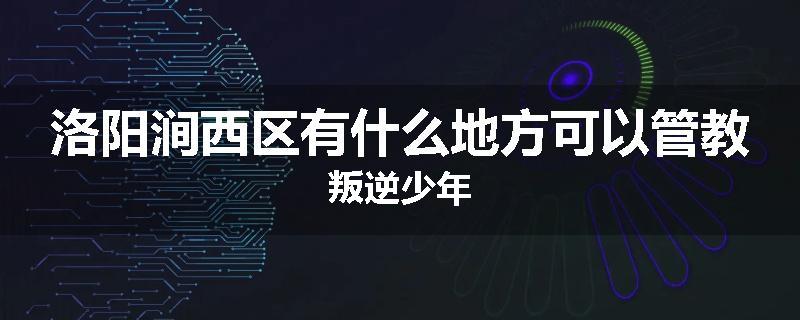 洛阳涧西区有什么地方可以管教叛逆少年