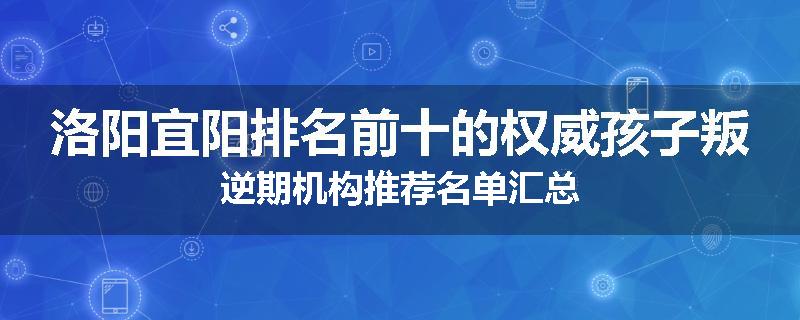 洛阳宜阳排名前十的权威孩子叛逆期机构推荐名单汇总
