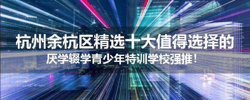 杭州余杭区精选十大值得选择的厌学辍学青少年特训学校强推！