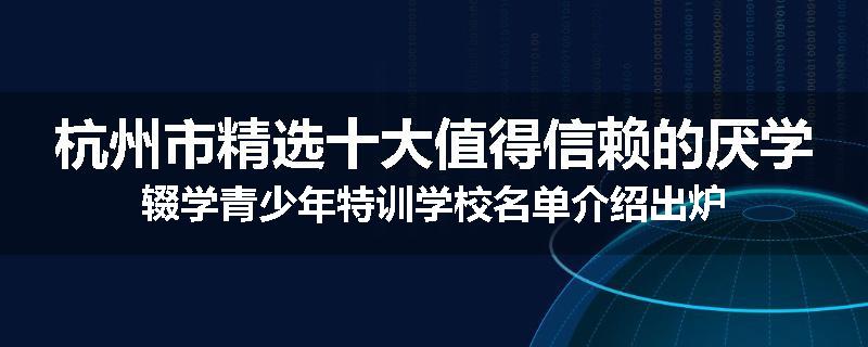 杭州市精选十大值得信赖的厌学辍学青少年特训学校名单介绍出炉